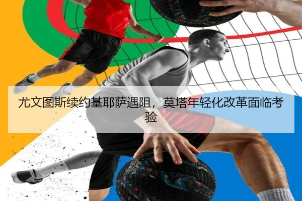 尤文图斯续约基耶萨遇阻，莫塔年轻化改革面临考验
