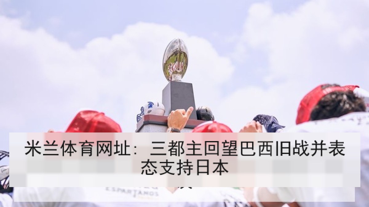 米兰体育网址: 三都主回望巴西旧战并表态支持日本