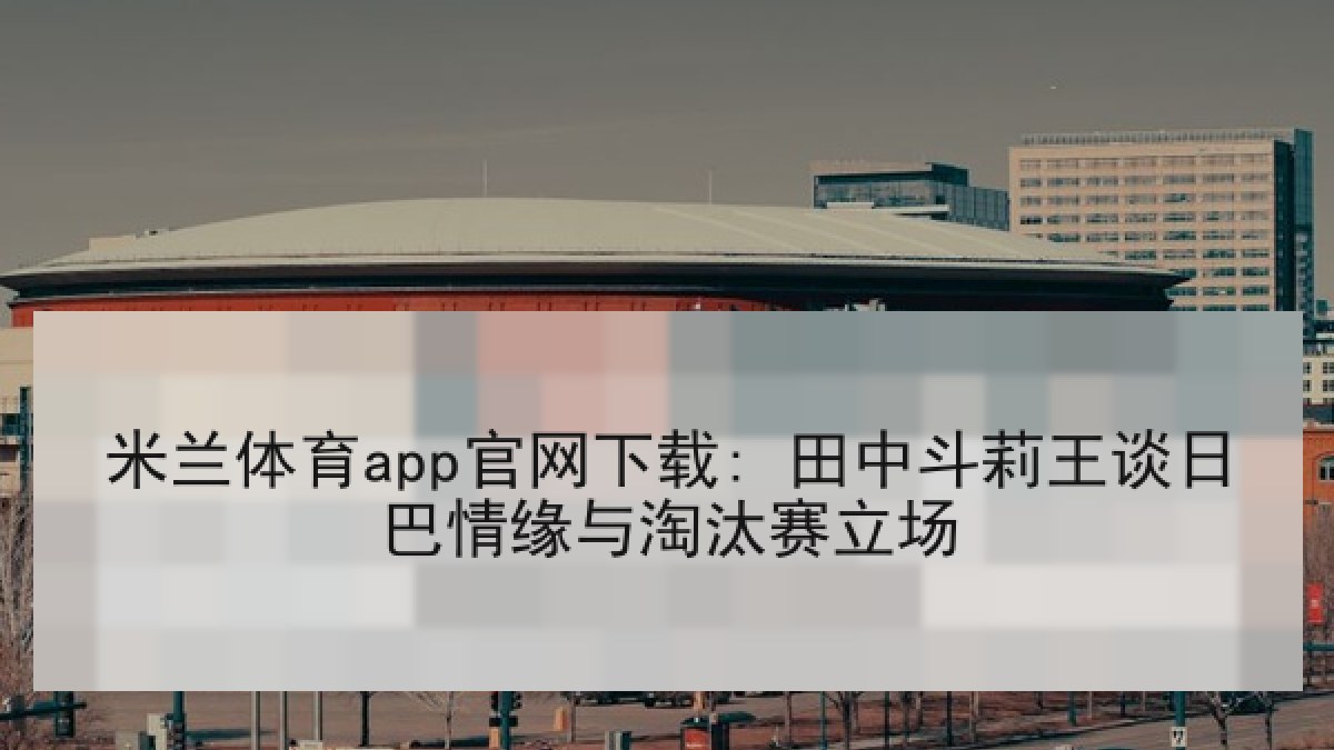 米兰体育app官网下载: 田中斗莉王谈日巴情缘与淘汰赛立场