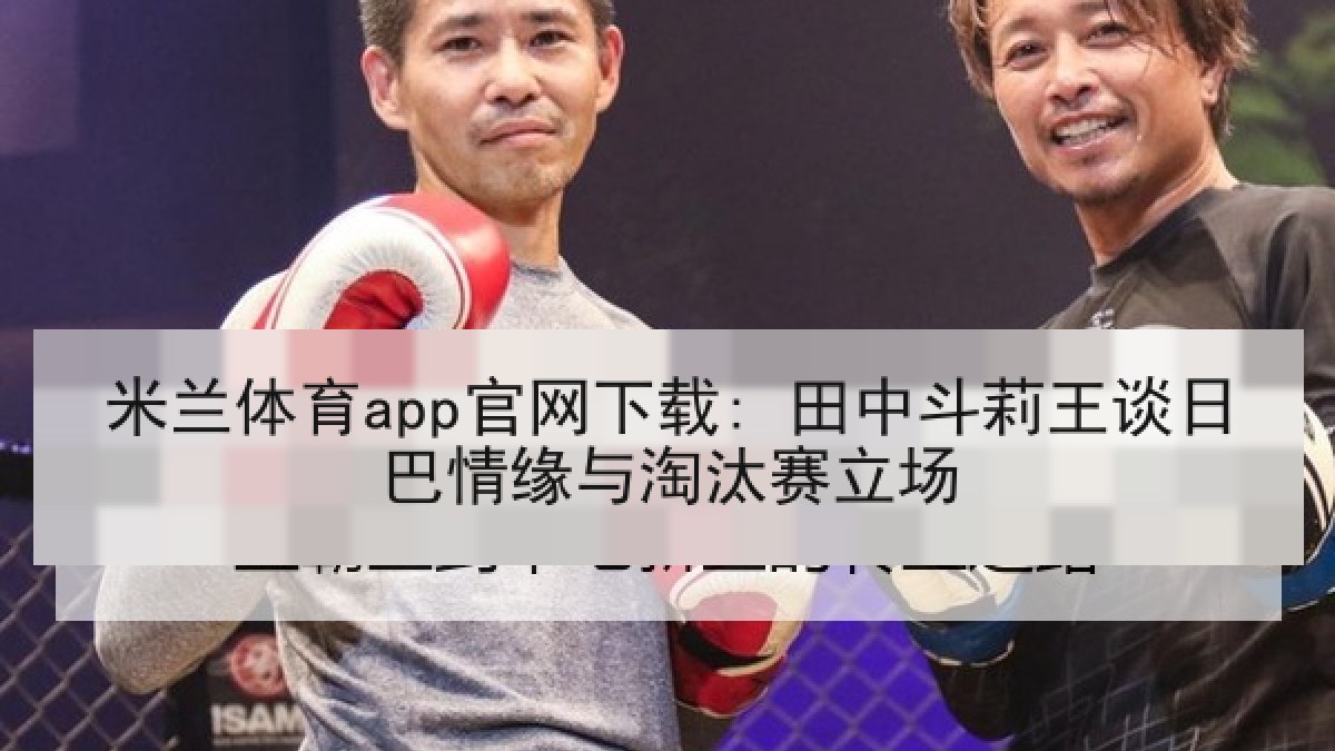 米兰体育app官网下载: 田中斗莉王谈日巴情缘与淘汰赛立场
