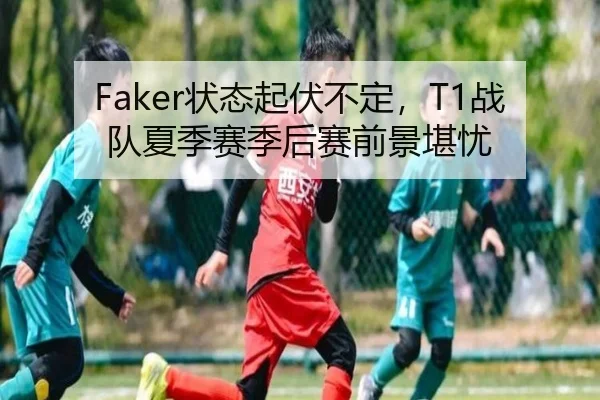 Faker状态起伏不定，T1战队夏季赛季后赛前景堪忧