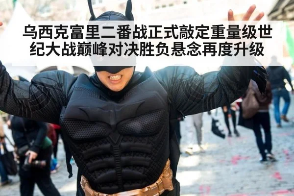 乌西克富里二番战正式敲定重量级世纪大战巅峰对决胜负悬念再度升级