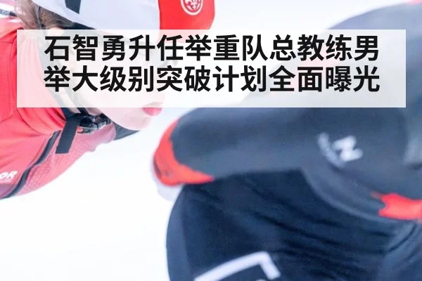 石智勇升任举重队总教练男举大级别突破计划全面曝光