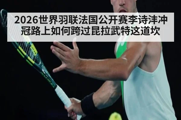 2026世界羽联法国公开赛李诗沣冲冠路上如何跨过昆拉武特这道坎